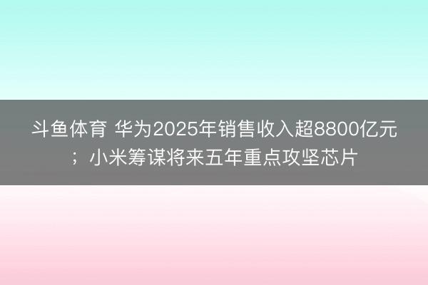 斗鱼体育 华为2025年销售收入超8800亿元；小米筹谋将来五年重点攻坚芯片