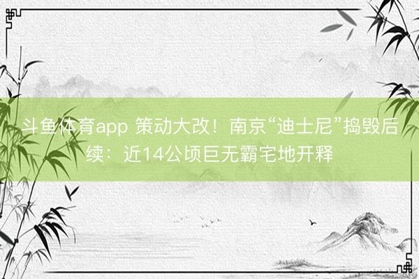 斗鱼体育app 策动大改！南京“迪士尼”捣毁后续：近14公顷巨无霸宅地开释