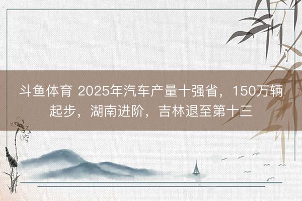 斗鱼体育 2025年汽车产量十强省，150万辆起步，湖南进阶，吉林退至第十三