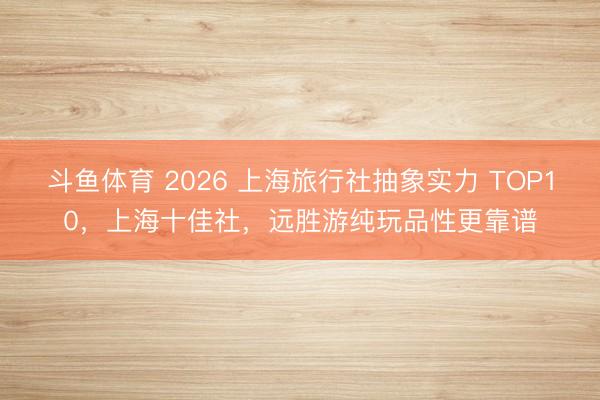 斗鱼体育 2026 上海旅行社抽象实力 TOP10,上海十佳社,远胜游纯玩品性更靠谱