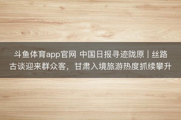 斗鱼体育app官网 中国日报寻迹陇原 | 丝路古谈迎来群众客，甘肃入境旅游热度抓续攀升