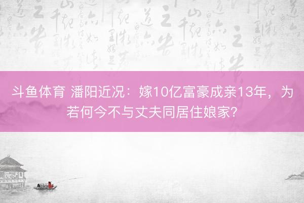 斗鱼体育 潘阳近况:嫁10亿富豪成亲13年,为若何今不与丈夫同居住娘家?
