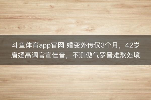 斗鱼体育app官网 婚变外传仅3个月，42岁唐嫣高调官宣佳音，不测傲气罗晋难熬处境