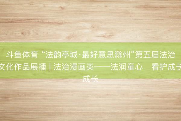 斗鱼体育 “法韵亭城·最好意思滁州”第五届法治文化作品展播 | 法治漫画类——法润童心・看护成长