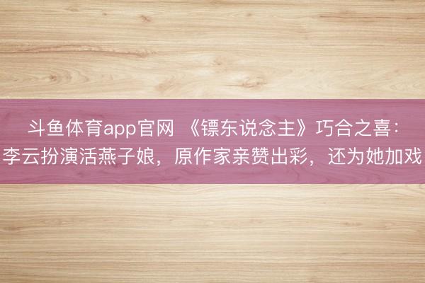 斗鱼体育app官网 《镖东说念主》巧合之喜：李云扮演活燕子娘，原作家亲赞出彩，还为她加戏