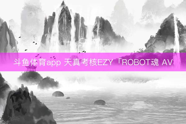 斗鱼体育app 天真考核EZY「ROBOT魂 AV