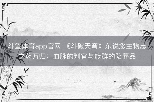 斗鱼体育app官网 《斗破天穹》东说念主物志之药万归:血脉的判官与族群的陪葬品