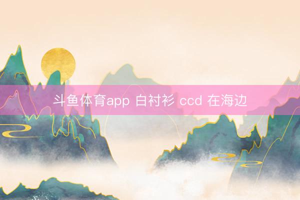 斗鱼体育app 白衬衫 ccd 在海边