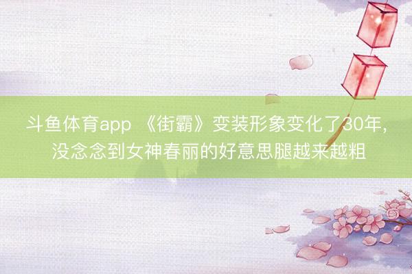 斗鱼体育app 《街霸》变装形象变化了30年， 没念念到女神春丽的好意思腿越来越粗