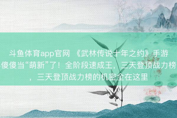 斗鱼体育app官网 《武林传说十年之约》手游官网下载—别再傻傻当“萌新”了！全阶段速成王，三天登顶战力榜的机密全在这里