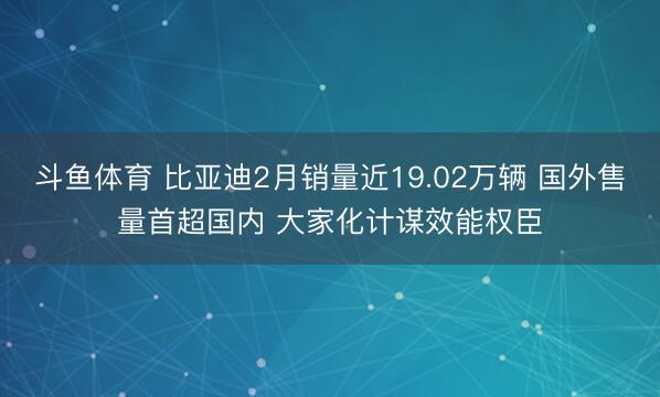 斗鱼体育 比亚迪2月销量近19.02万辆 国外售量首超国内 大家化计谋效能权臣