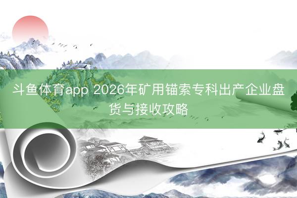 斗鱼体育app 2026年矿用锚索专科出产企业盘货与接收攻略