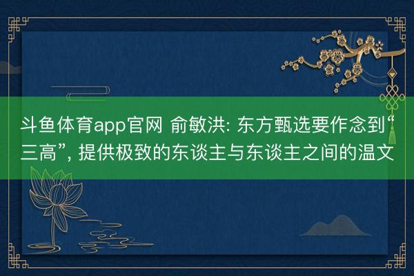 斗鱼体育app官网 俞敏洪: 东方甄选要作念到“三高”, 提供极致的东谈主与东谈主之间的温文