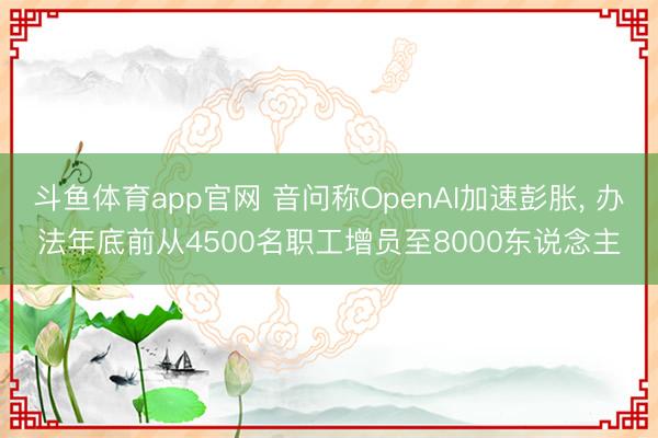 斗鱼体育app官网 音问称OpenAI加速彭胀， 办法年底前从4500名职工增员至8000东说念主