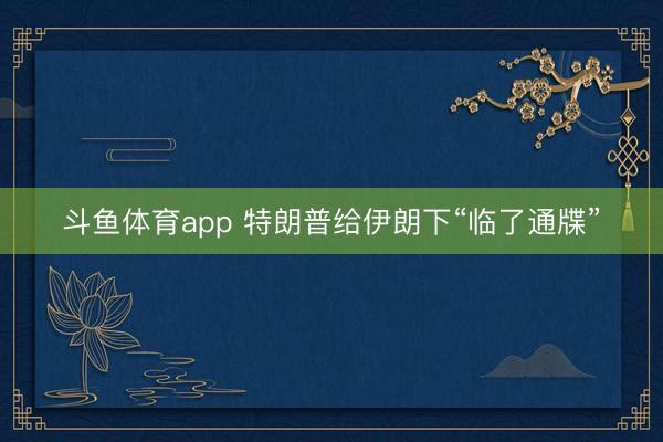斗鱼体育app 特朗普给伊朗下“临了通牒”