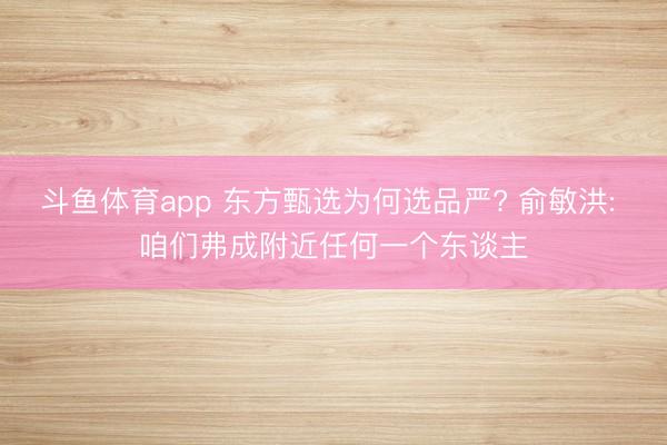 斗鱼体育app 东方甄选为何选品严? 俞敏洪: 咱们弗成附近任何一个东谈主