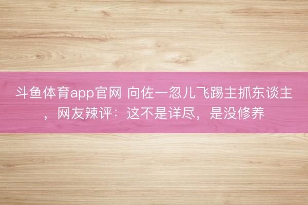 斗鱼体育app官网 向佐一忽儿飞踢主抓东谈主，网友辣评：这不是详尽，是没修养
