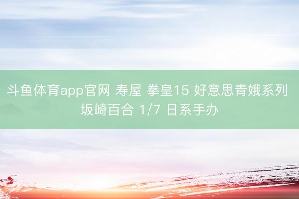斗鱼体育app官网 寿屋 拳皇15 好意思青娥系列 坂崎百合 1/7 日系手办