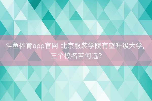 斗鱼体育app官网 北京服装学院有望升级大学， 三个校名若何选?
