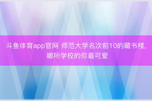 斗鱼体育app官网 师范大学名次前10的藏书楼， 哪所学校的你最可爱