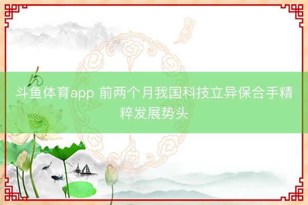 斗鱼体育app 前两个月我国科技立异保合手精粹发展势头