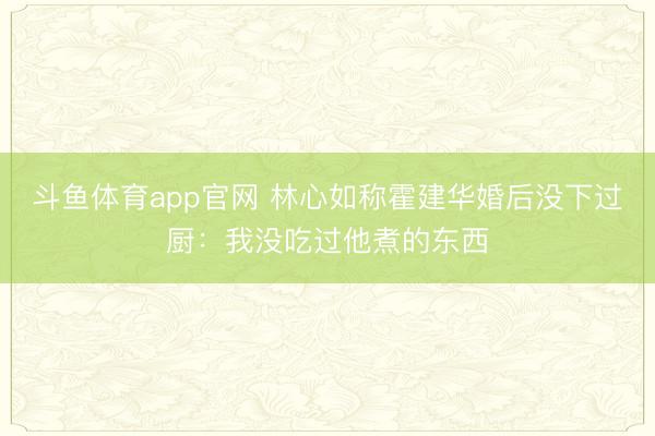 斗鱼体育app官网 林心如称霍建华婚后没下过厨：我没吃过他煮的东西