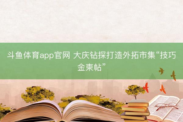斗鱼体育app官网 大庆钻探打造外拓市集“技巧金柬帖”