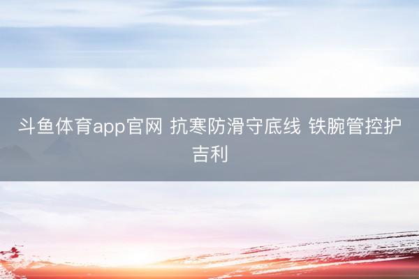 斗鱼体育app官网 抗寒防滑守底线 铁腕管控护吉利