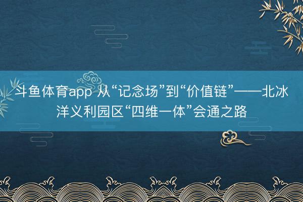 斗鱼体育app 从“记念场”到“价值链”——北冰洋义利园区“四维一体”会通之路
