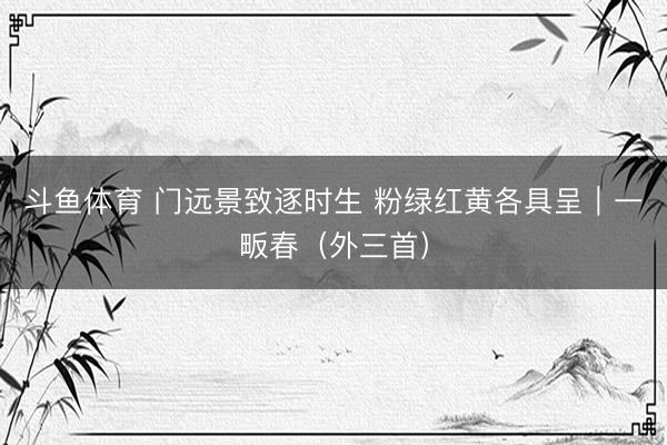 斗鱼体育 门远景致逐时生 粉绿红黄各具呈｜一畈春（外三首）