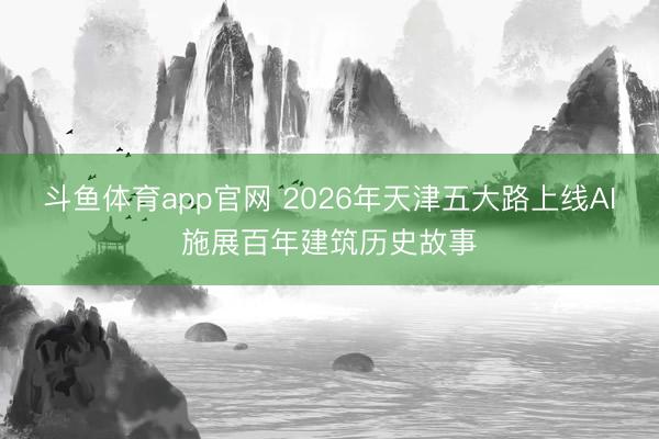 斗鱼体育app官网 2026年天津五大路上线AI施展百年建筑历史故事