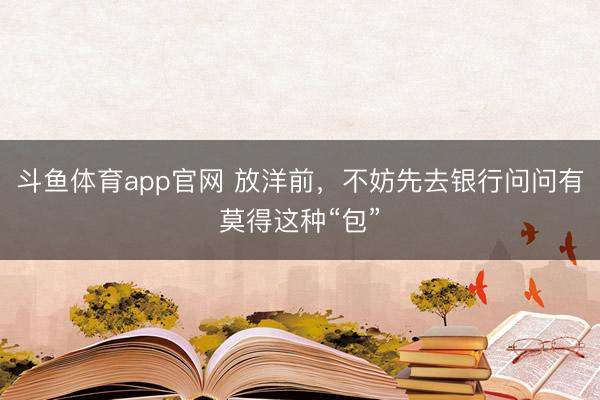 斗鱼体育app官网 放洋前，不妨先去银行问问有莫得这种“包”