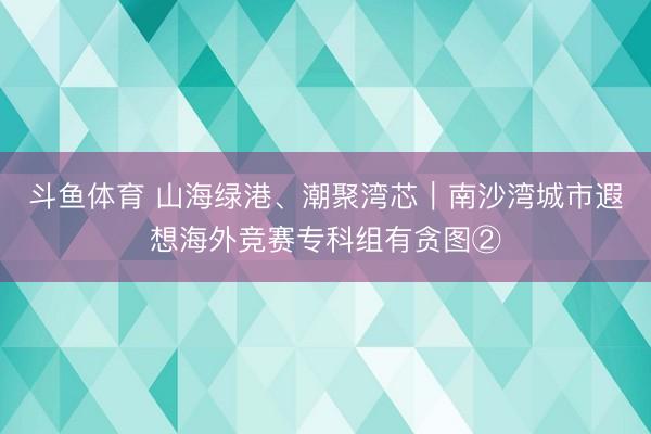 斗鱼体育 山海绿港、潮聚湾芯|南沙湾城市遐想海外竞赛专科组有贪图②