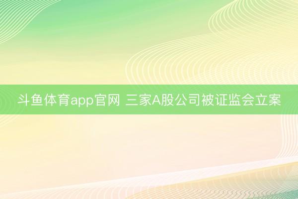 斗鱼体育app官网 三家A股公司被证监会立案