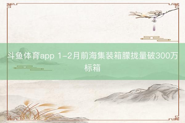 斗鱼体育app 1-2月前海集装箱朦拢量破300万标箱