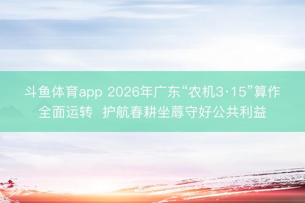 斗鱼体育app 2026年广东“农机3·15”算作全面运转  护航春耕坐蓐守好公共利益