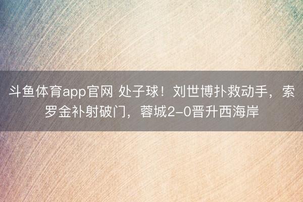 斗鱼体育app官网 处子球！刘世博扑救动手，索罗金补射破门，蓉城2-0晋升西海岸