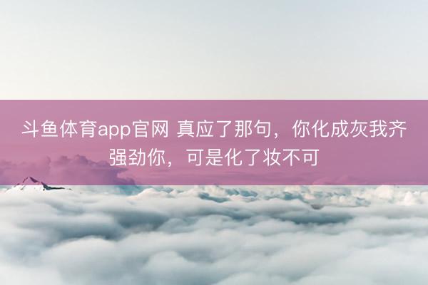 斗鱼体育app官网 真应了那句，你化成灰我齐强劲你，可是化了妆不可