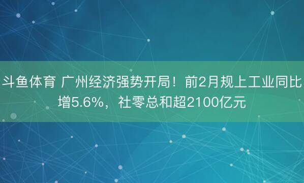 斗鱼体育 广州经济强势开局！前2月规上工业同比增5.6%，社零总和超2100亿元