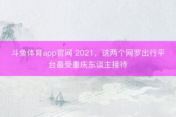 斗鱼体育app官网 2021,这两个网罗出行平台最受重庆东谈主接待