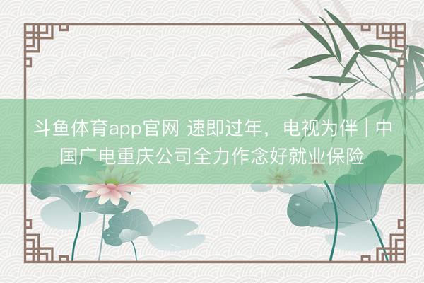 斗鱼体育app官网 速即过年，电视为伴 | 中国广电重庆公司全力作念好就业保险