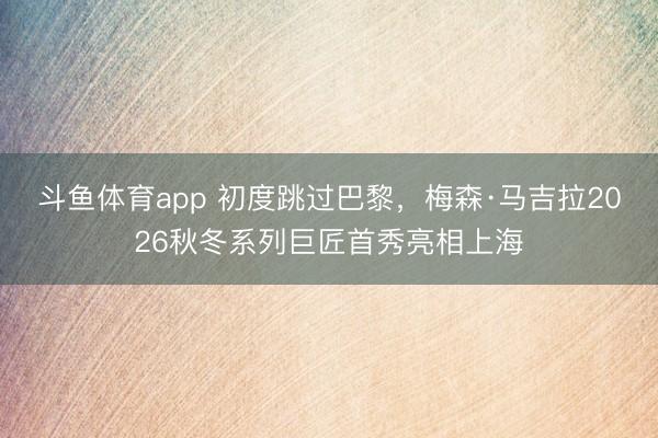 斗鱼体育app 初度跳过巴黎，梅森·马吉拉2026秋冬系列巨匠首秀亮相上海