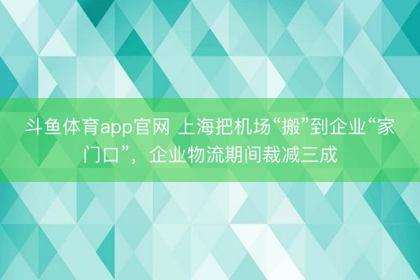 斗鱼体育app官网 上海把机场“搬”到企业“家门口”，企业物流期间裁减三成