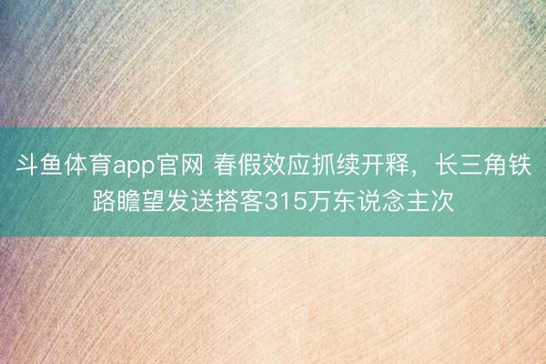 斗鱼体育app官网 春假效应抓续开释，长三角铁路瞻望发送搭客315万东说念主次