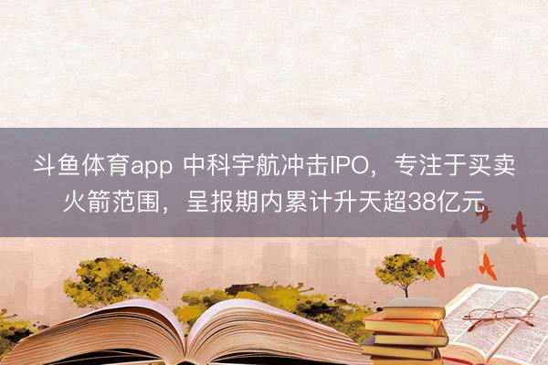 斗鱼体育app 中科宇航冲击IPO,专注于买卖火箭范围,呈报期内累计升天超38亿元