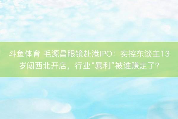 斗鱼体育 毛源昌眼镜赴港IPO:实控东谈主13岁闯西北开店,行业“暴利”被谁赚走了?