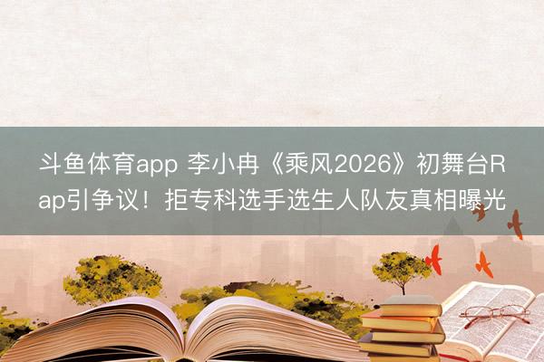 斗鱼体育app 李小冉《乘风2026》初舞台Rap引争议!拒专科选手选生人队友真相曝光