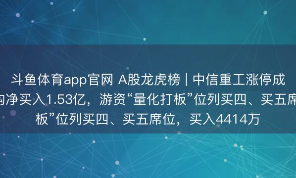 斗鱼体育app官网 A股龙虎榜 | 中信重工涨停成交额8.85亿,机构净买入1.53亿,游资“量化打板”位列买四、买五席位,买入4414万