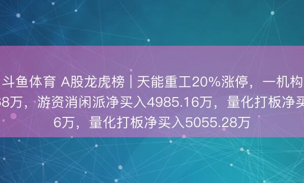 斗鱼体育 A股龙虎榜 | 天能重工20%涨停,一机构净卖出4355.68万,游资消闲派净买入4985.16万,量化打板净买入5055.28万