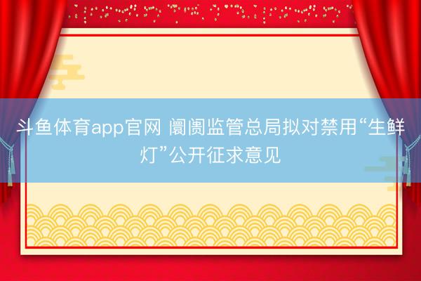 斗鱼体育app官网 阛阓监管总局拟对禁用“生鲜灯”公开征求意见